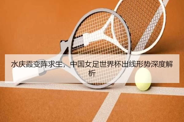 水庆霞变阵求生，中国女足世界杯出线形势深度解析