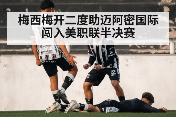梅西梅开二度助迈阿密国际闯入美职联半决赛