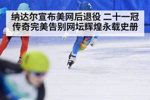 纳达尔宣布美网后退役 二十一冠传奇完美告别网坛辉煌永载史册