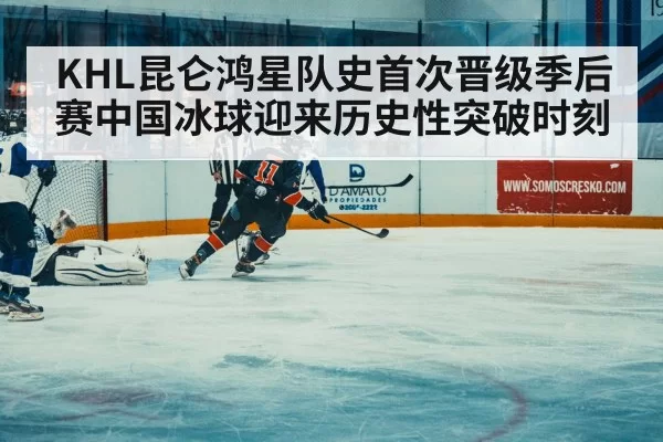 KHL昆仑鸿星队史首次晋级季后赛中国冰球迎来历史性突破时刻