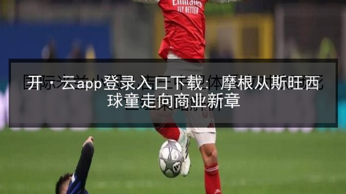 开·云app登录入口下载: 摩根从斯旺西球童走向商业新章 开·云app登录入口下载: 摩根从斯旺西球童走向商业新章